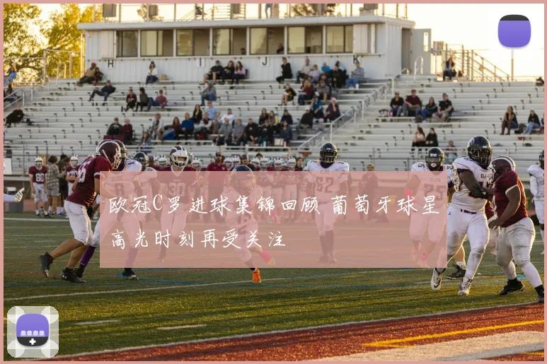 欧冠C罗进球集锦回顾 葡萄牙球星高光时刻再受关注