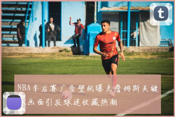 NBA季后赛广告壁纸曝光詹姆斯关键球画面引发球迷收藏热潮