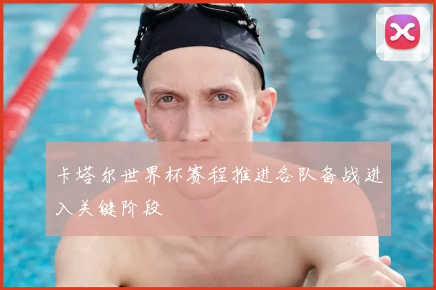 卡塔尔世界杯赛程推进各队备战进入关键阶段