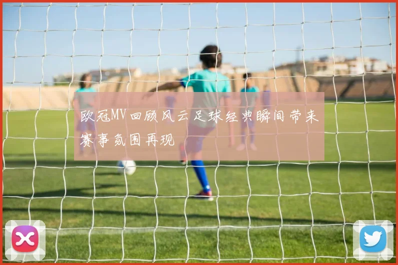 欧冠MV回顾风云足球经典瞬间带来赛事氛围再现