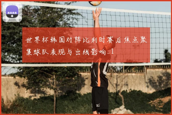 世界杯韩国对阵比利时赛后焦点聚集球队表现与出线影响_1