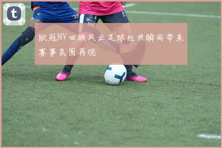 欧冠MV回顾风云足球经典瞬间带来赛事氛围再现