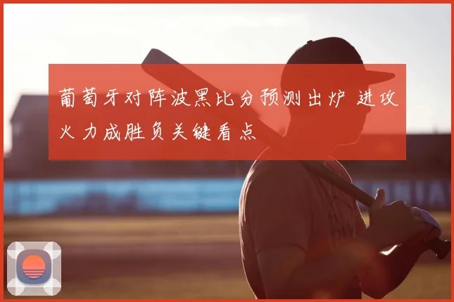 葡萄牙对阵波黑比分预测出炉 进攻火力成胜负关键看点